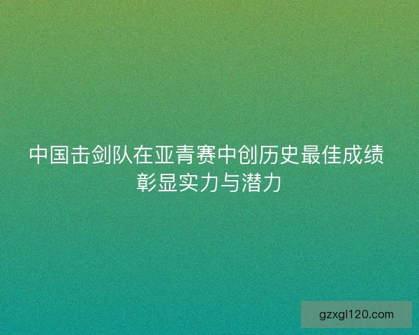 中国击剑队在亚青赛中创历史最佳成绩 彰显实力与潜力