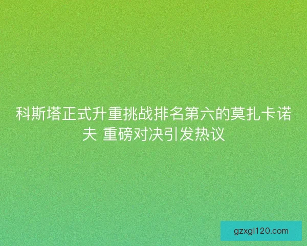 科斯塔正式升重挑战排名第六的莫扎卡诺夫 重磅对决引发热议