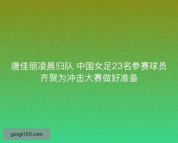 唐佳丽凌晨归队 中国女足23名参赛球员齐聚为冲击大赛做好准备