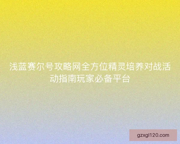 浅蓝赛尔号攻略网全方位精灵培养对战活动指南玩家必备平台