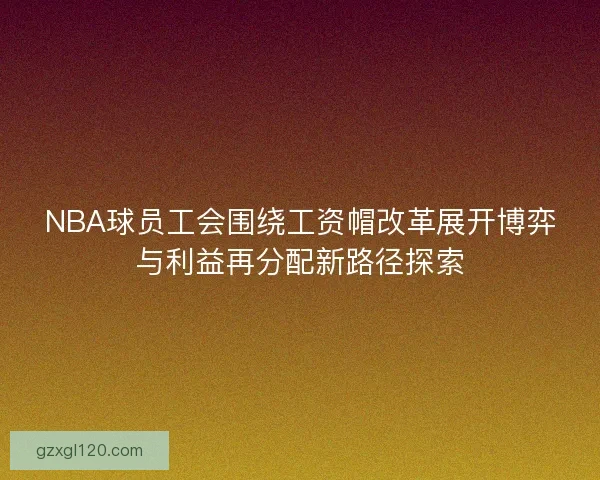 NBA球员工会围绕工资帽改革展开博弈与利益再分配新路径探索